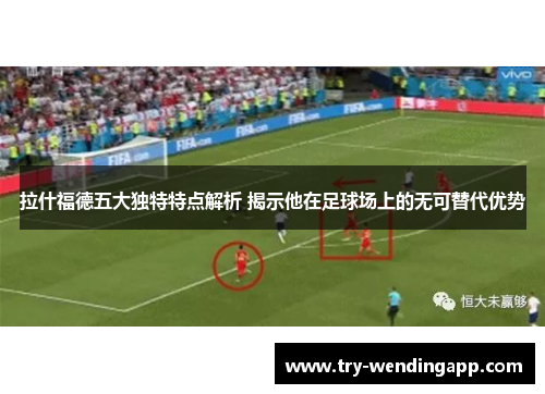 拉什福德五大独特特点解析 揭示他在足球场上的无可替代优势 拉什福德五大独特特点解析 揭示他在足球场上的无可替代优势