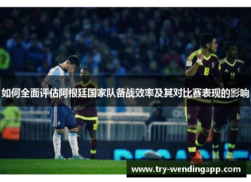如何全面评估阿根廷国家队备战效率及其对比赛表现的影响 如何全面评估阿根廷国家队备战效率及其对比赛表现的影响