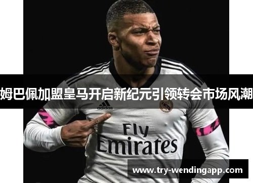姆巴佩加盟皇马开启新纪元引领转会市场风潮 姆巴佩加盟皇马开启新纪元引领转会市场风潮