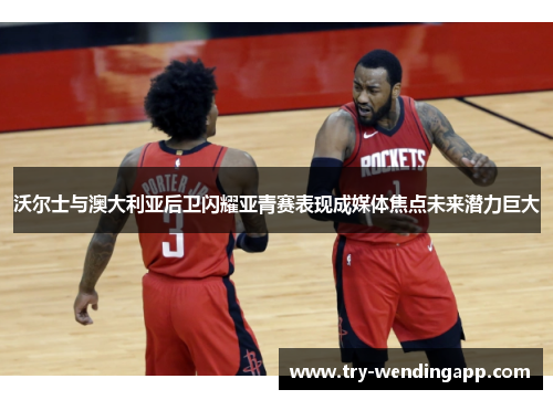 沃尔士与澳大利亚后卫闪耀亚青赛表现成媒体焦点未来潜力巨大 沃尔士与澳大利亚后卫闪耀亚青赛表现成媒体焦点未来潜力巨大