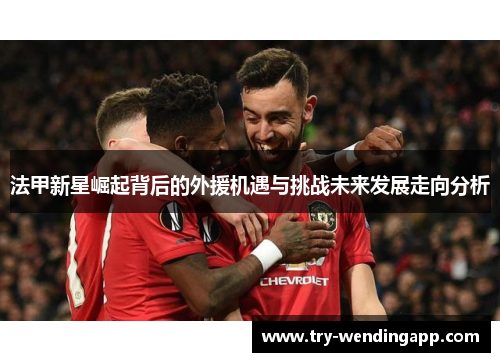 法甲新星崛起背后的外援机遇与挑战未来发展走向分析 法甲新星崛起背后的外援机遇与挑战未来发展走向分析