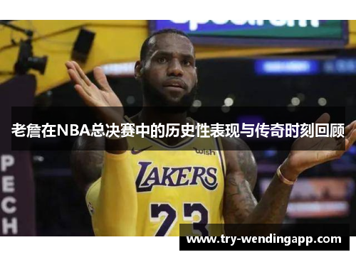 老詹在NBA总决赛中的历史性表现与传奇时刻回顾 老詹在NBA总决赛中的历史性表现与传奇时刻回顾