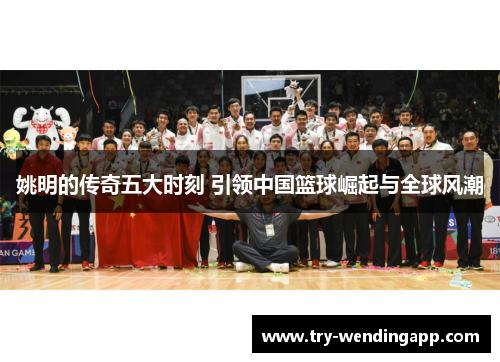 姚明的传奇五大时刻 引领中国篮球崛起与全球风潮 姚明的传奇五大时刻 引领中国篮球崛起与全球风潮
