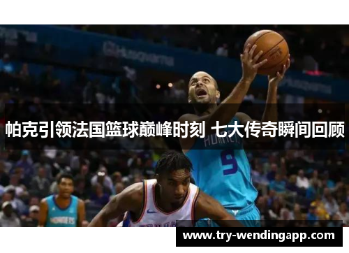 帕克引领法国篮球巅峰时刻 七大传奇瞬间回顾