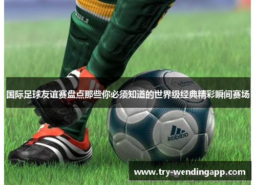 国际足球友谊赛盘点那些你必须知道的世界级经典精彩瞬间赛场 国际足球友谊赛盘点那些你必须知道的世界级经典精彩瞬间赛场