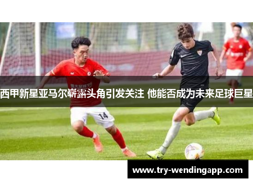 西甲新星亚马尔崭露头角引发关注 他能否成为未来足球巨星