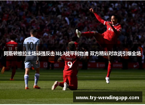 阿斯顿维拉主场顽强反击3比3战平利物浦 双方精彩对攻战引爆全场 阿斯顿维拉主场顽强反击3比3战平利物浦 双方精彩对攻战引爆全场