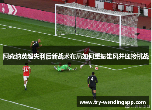 阿森纳英超失利后新战术布局如何重振雄风并迎接挑战
