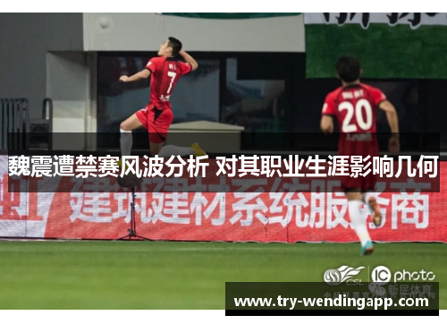 魏震遭禁赛风波分析 对其职业生涯影响几何 魏震遭禁赛风波分析 对其职业生涯影响几何